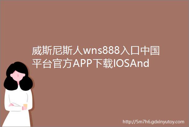 威斯尼斯人wns888入口中国平台官方APP下载IOSAndroid通