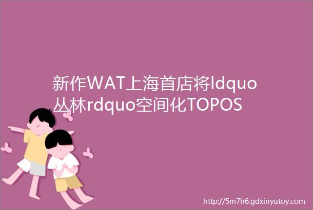 新作WAT上海首店将ldquo丛林rdquo空间化TOPOSDESIGN