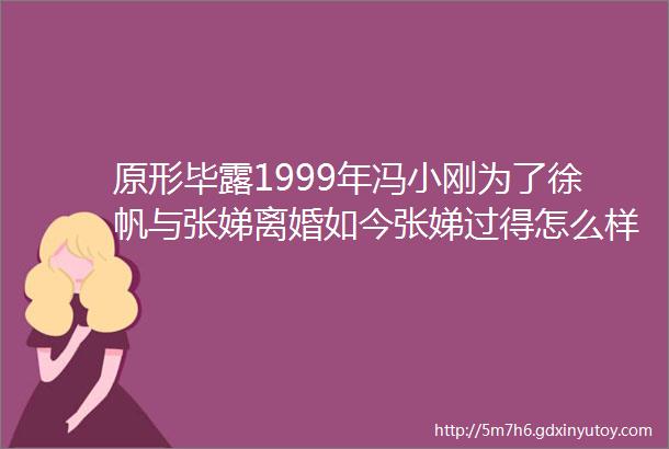 原形毕露1999年冯小刚为了徐帆与张娣离婚如今张娣过得怎么样了