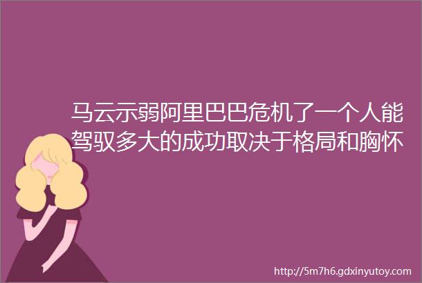 马云示弱阿里巴巴危机了一个人能驾驭多大的成功取决于格局和胸怀