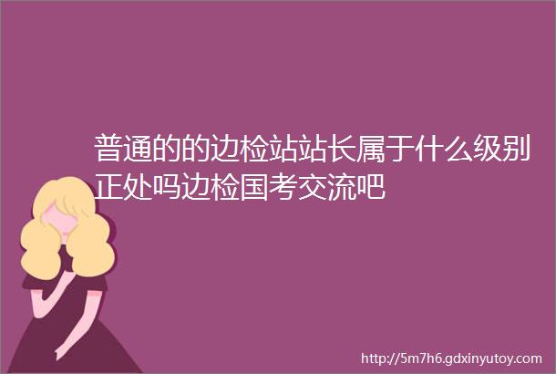 普通的的边检站站长属于什么级别正处吗边检国考交流吧