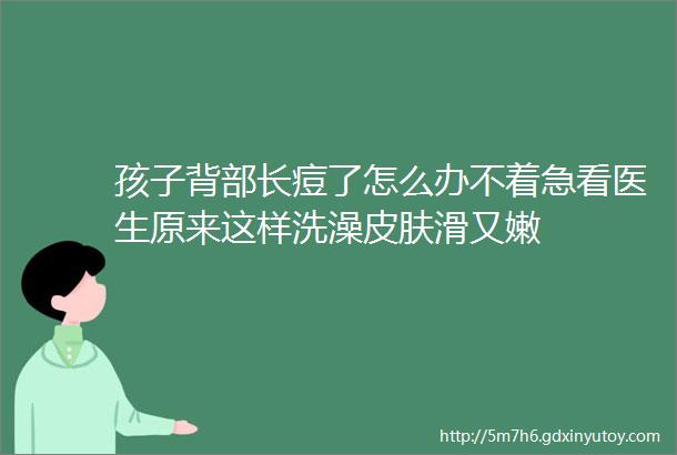 孩子背部长痘了怎么办不着急看医生原来这样洗澡皮肤滑又嫩