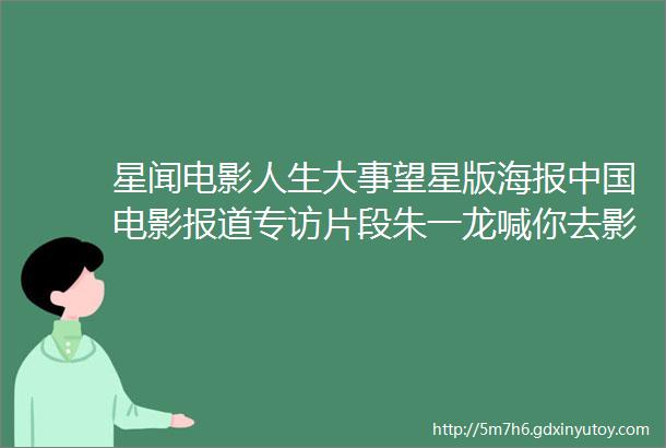 星闻电影人生大事望星版海报中国电影报道专访片段朱一龙喊你去影院看电影人生大事点映及预售票房破2000万