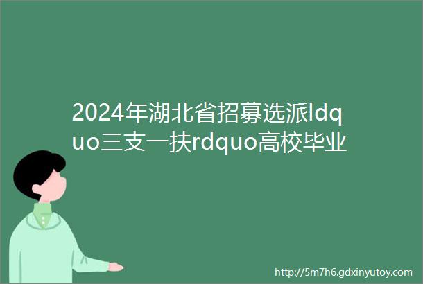 2024年湖北省招募选派ldquo三支一扶rdquo高校毕业生2000人三支一扶招考信息格木教育