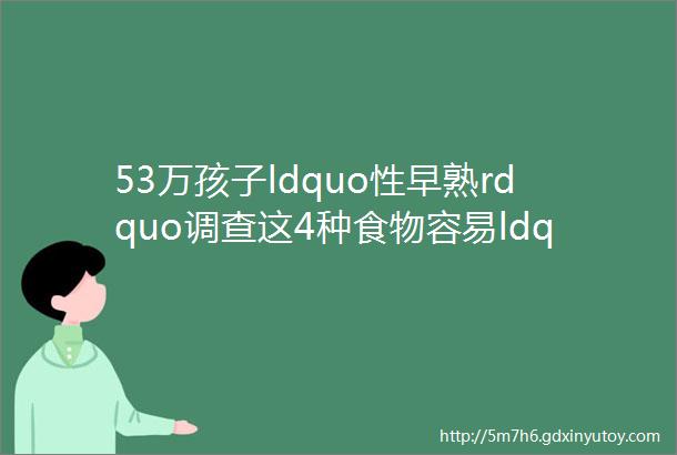 53万孩子ldquo性早熟rdquo调查这4种食物容易ldquo催熟rdquo你家娃