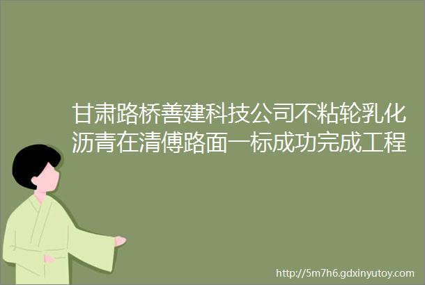 甘肃路桥善建科技公司不粘轮乳化沥青在清傅路面一标成功完成工程化应用