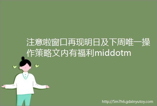 注意啦窗口再现明日及下周唯一操作策略文内有福利middotmiddotmiddotmiddotmiddotmiddot