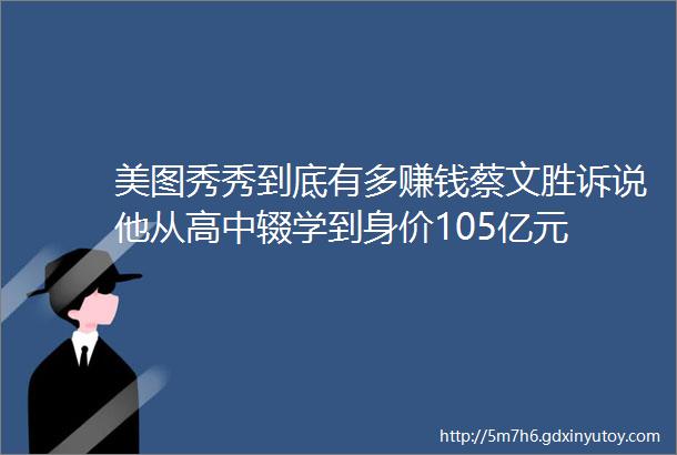 美图秀秀到底有多赚钱蔡文胜诉说他从高中辍学到身价105亿元