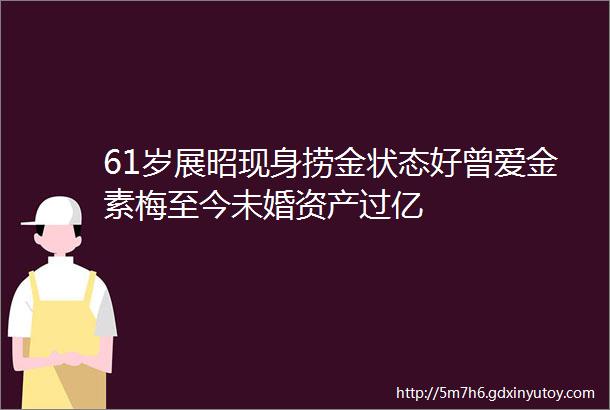 61岁展昭现身捞金状态好曾爱金素梅至今未婚资产过亿