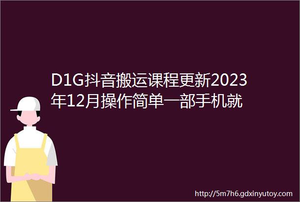 D1G抖音搬运课程更新2023年12月操作简单一部手机就