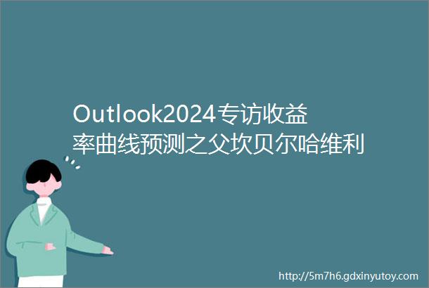 Outlook2024专访收益率曲线预测之父坎贝尔哈维利